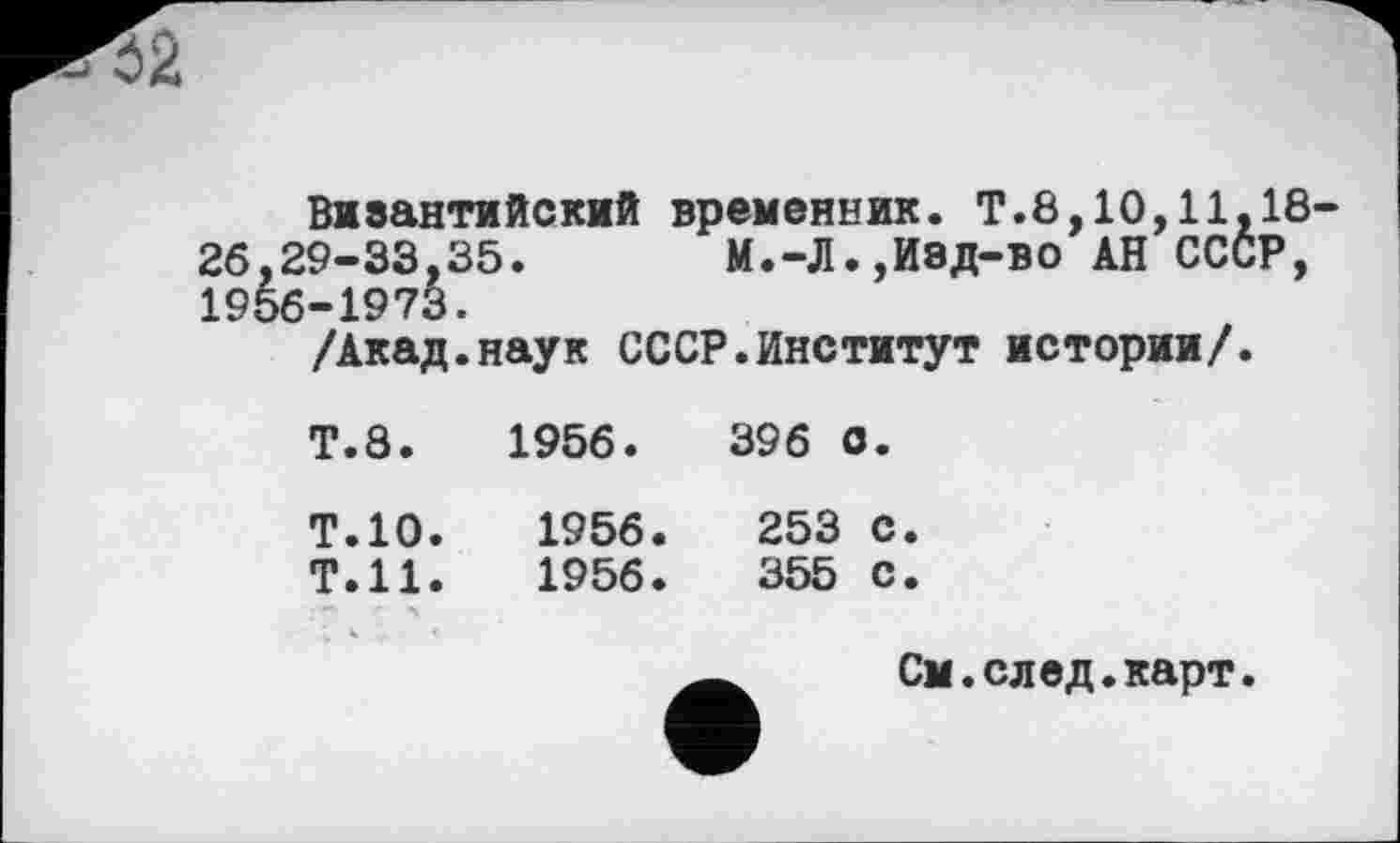 ﻿Виаантийский временник. Т.8,10,11,18-26,29-33,35. М.-Л.,Изд-во АН СССР, 1956-1973.
/Акад.наук СССР.Институт истории/.
Т.8.	1956.	396 с.
Т.10.	1956.	253 с.
Т.Н.	1956 .	355 с.
См.след.карт